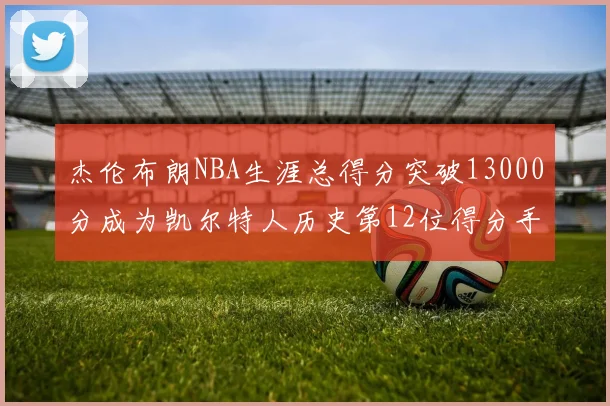 杰伦布朗NBA生涯总得分突破13000分成为凯尔特人历史第12位得分手