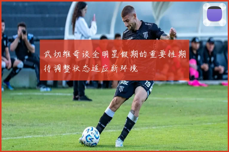 武切维奇谈全明星假期的重要性期待调整状态适应新环境