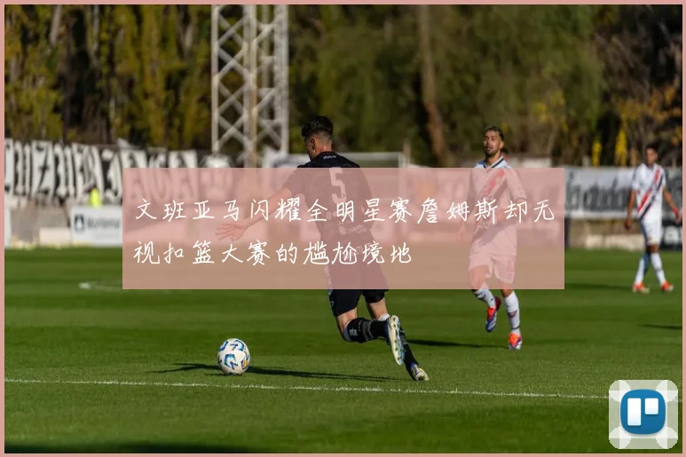 文班亚马闪耀全明星赛詹姆斯却无视扣篮大赛的尴尬境地