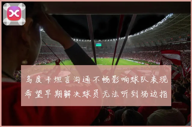 乌度卡坦言沟通不畅影响球队表现希望早期解决球员无法听到场边指令