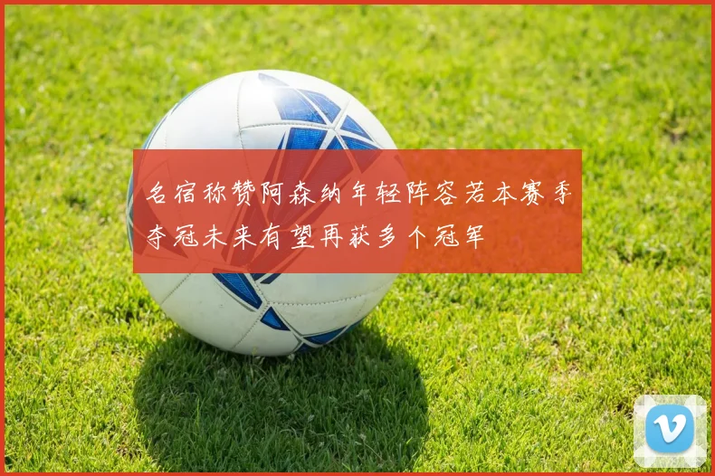 名宿称赞阿森纳年轻阵容若本赛季夺冠未来有望再获多个冠军