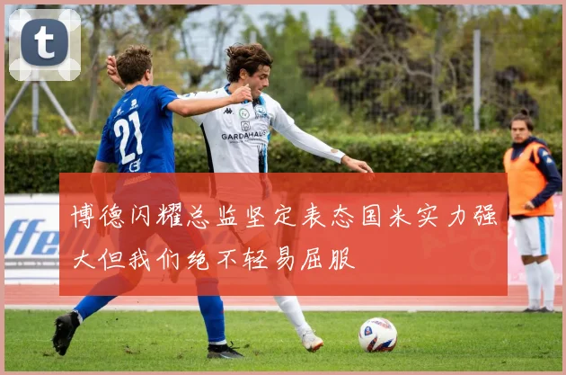 博德闪耀总监坚定表态国米实力强大但我们绝不轻易屈服