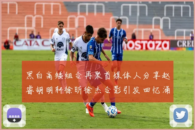 黑白高矮组合再聚首媒体人分享赵睿胡明轩徐昕徐杰合影引发回忆涌现