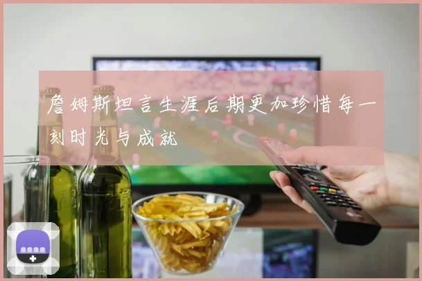 詹姆斯坦言生涯后期更加珍惜每一刻时光与成就