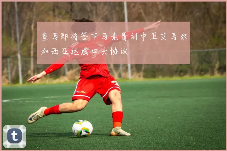 皇马即将签下马竞青训中卫艾马尔加西亚达成口头协议