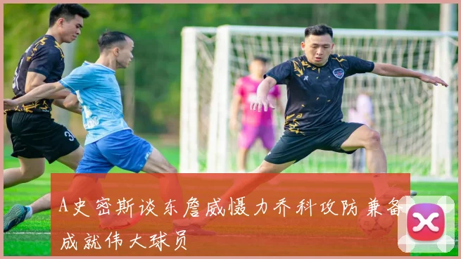 A史密斯谈东詹威慑力乔科攻防兼备成就伟大球员