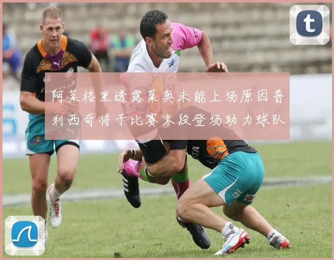 阿莱格里透露莱奥未能上场原因普利西奇将于比赛末段登场助力球队