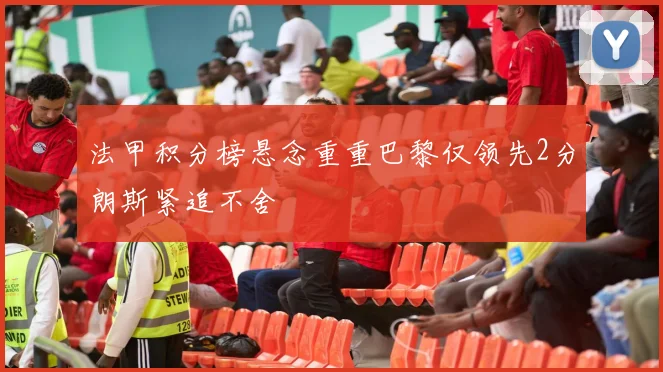 法甲积分榜悬念重重巴黎仅领先2分朗斯紧追不舍