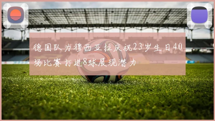 德国队为穆西亚拉庆祝23岁生日40场比赛打进8球展现潜力