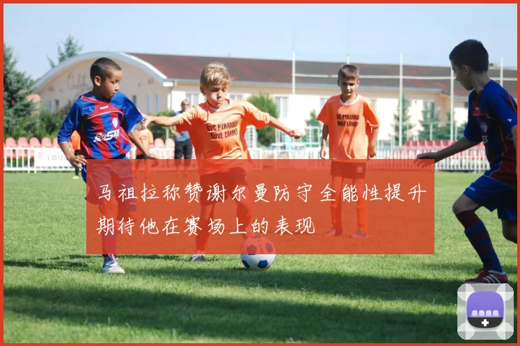 马祖拉称赞谢尔曼防守全能性提升期待他在赛场上的表现