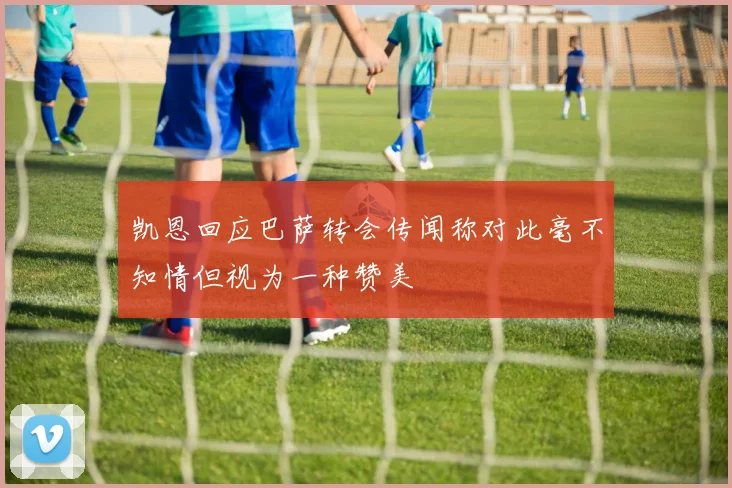 凯恩回应巴萨转会传闻称对此毫不知情但视为一种赞美