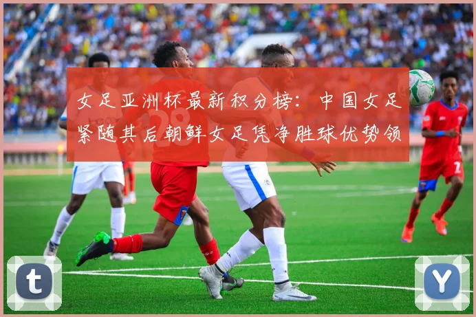 女足亚洲杯最新积分榜：中国女足紧随其后朝鲜女足凭净胜球优势领跑