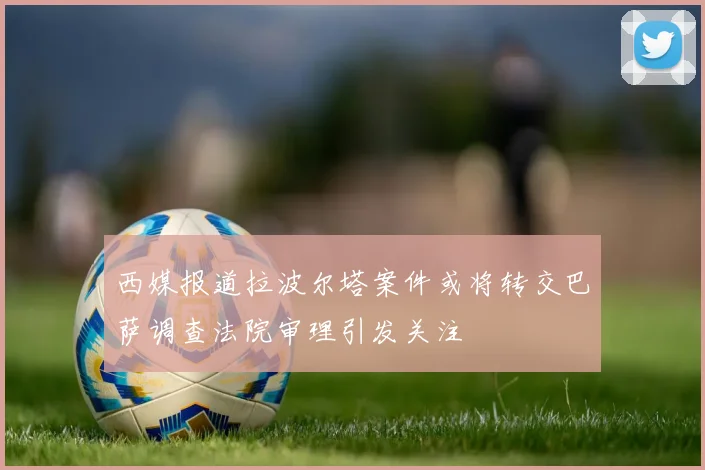 西媒报道拉波尔塔案件或将转交巴萨调查法院审理引发关注