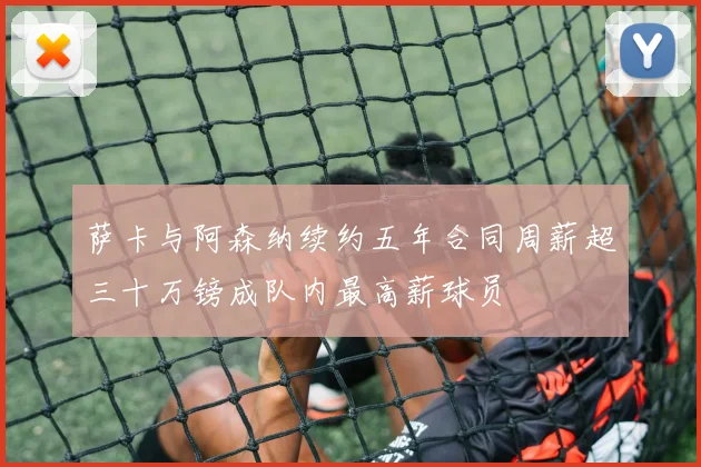 萨卡与阿森纳续约五年合同周薪超三十万镑成队内最高薪球员