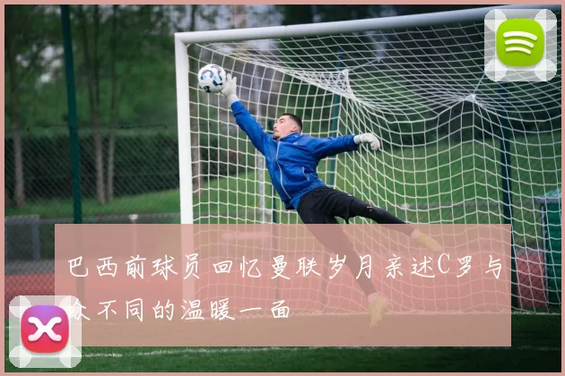 巴西前球员回忆曼联岁月亲述C罗与众不同的温暖一面