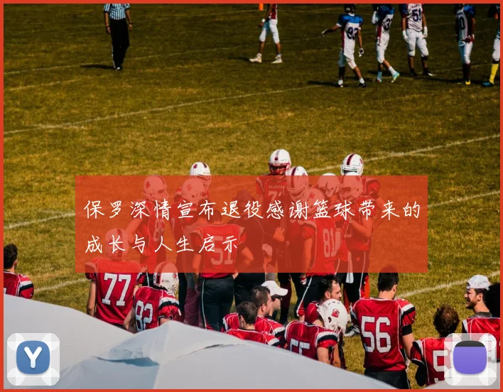 保罗深情宣布退役感谢篮球带来的成长与人生启示