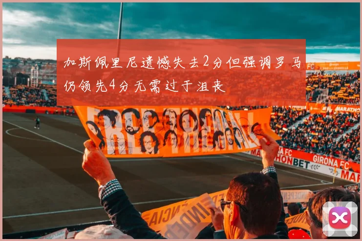 加斯佩里尼遗憾失去2分但强调罗马仍领先4分无需过于沮丧