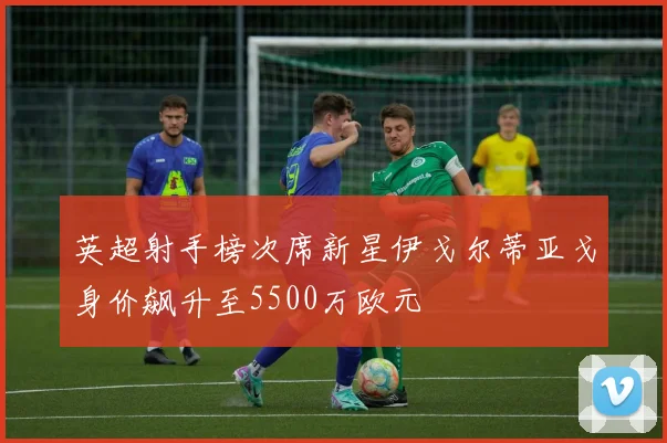 英超射手榜次席新星伊戈尔蒂亚戈身价飙升至5500万欧元