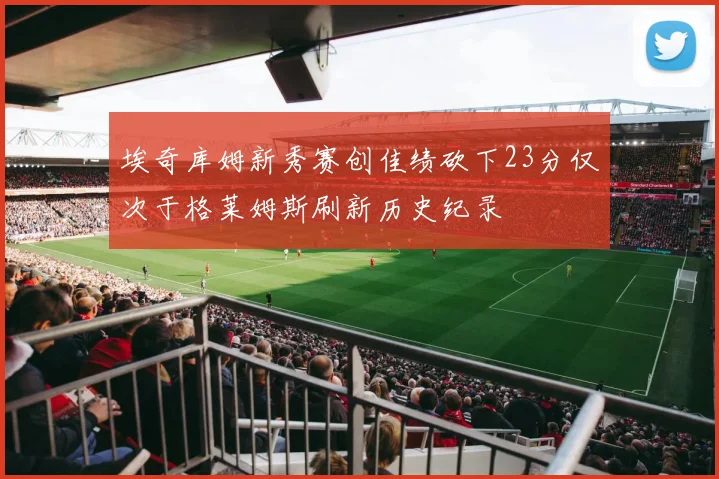 埃奇库姆新秀赛创佳绩砍下23分仅次于格莱姆斯刷新历史纪录