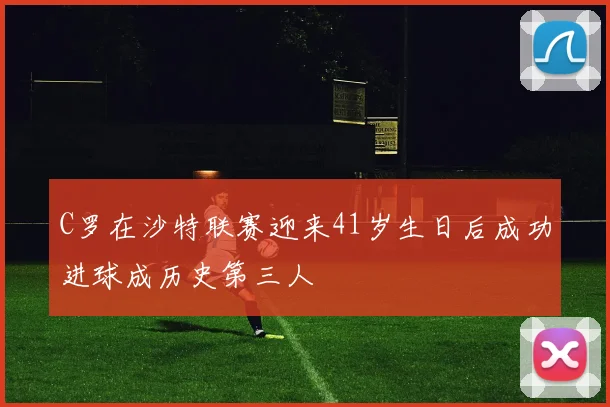 C罗在沙特联赛迎来41岁生日后成功进球成历史第三人